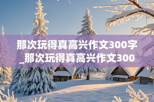 那次玩得真高兴作文300字_那次玩得真高兴作文300字三年级上册