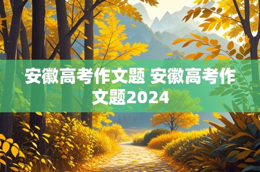 安徽高考作文题 安徽高考作文题2024