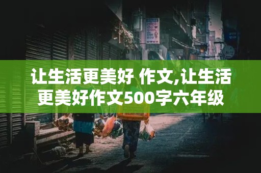 让生活更美好 作文,让生活更美好作文500字六年级