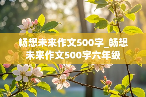 畅想未来作文500字_畅想未来作文500字六年级