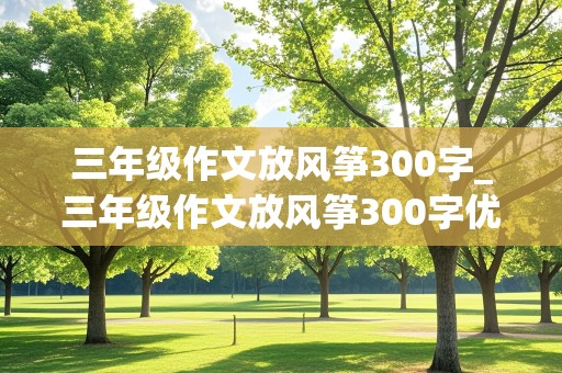 三年级作文放风筝300字_三年级作文放风筝300字优秀