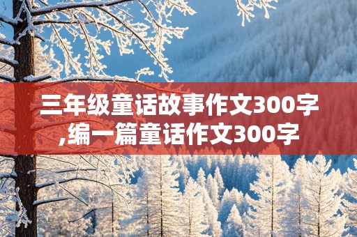 三年级童话故事作文300字,编一篇童话作文300字