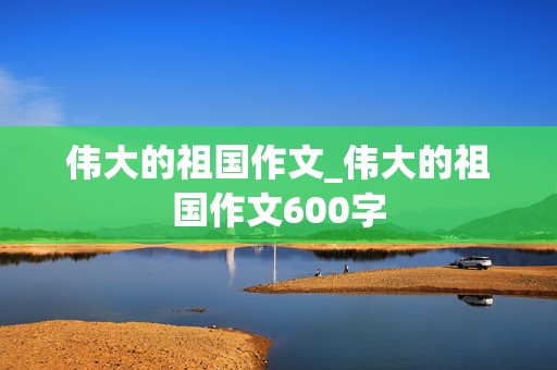 伟大的祖国作文_伟大的祖国作文600字