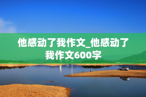 他感动了我作文_他感动了我作文600字