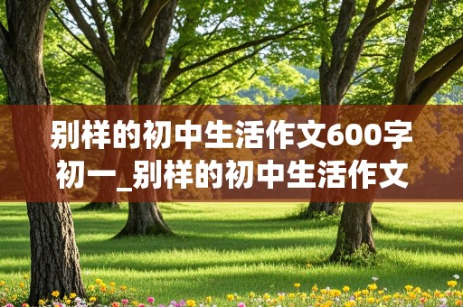 别样的初中生活作文600字初一_别样的初中生活作文600字初一记叙文