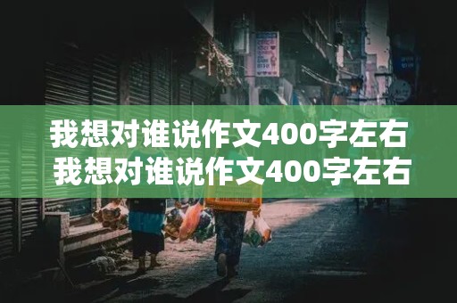 我想对谁说作文400字左右 我想对谁说作文400字左右书信格式