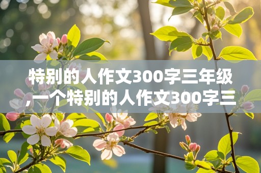 特别的人作文300字三年级,一个特别的人作文300字三年级