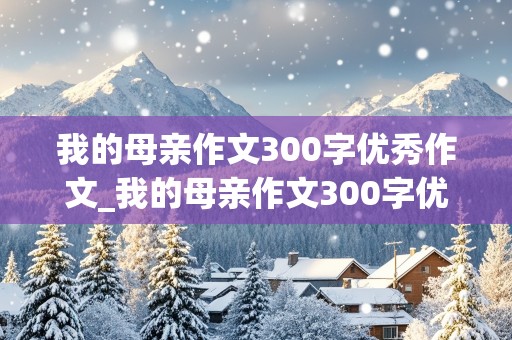 我的母亲作文300字优秀作文_我的母亲作文300字优秀作文小学