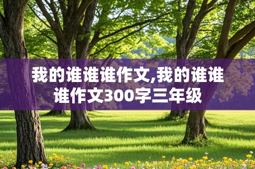 我的谁谁谁作文,我的谁谁谁作文300字三年级