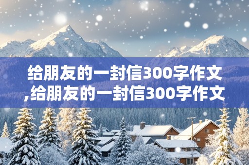 给朋友的一封信300字作文,给朋友的一封信300字作文四年级