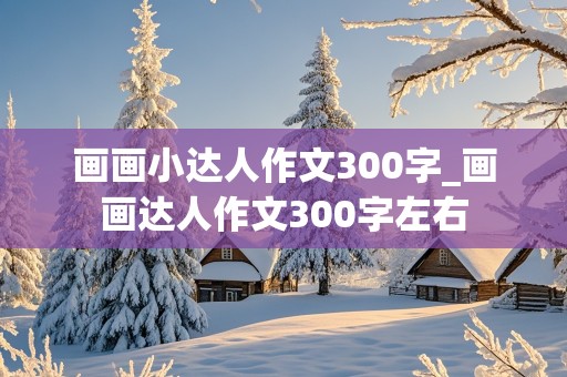 画画小达人作文300字_画画达人作文300字左右