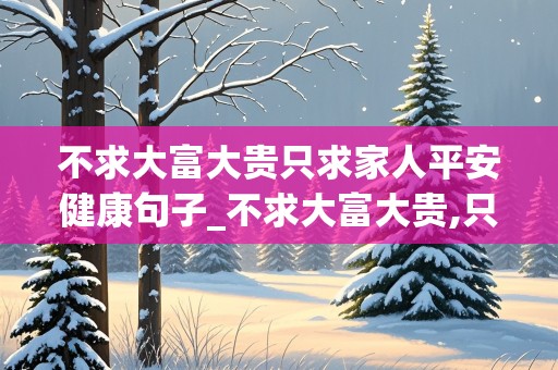 不求大富大贵只求家人平安健康句子_不求大富大贵,只求家人健康