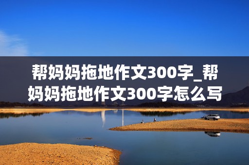 帮妈妈拖地作文300字_帮妈妈拖地作文300字怎么写