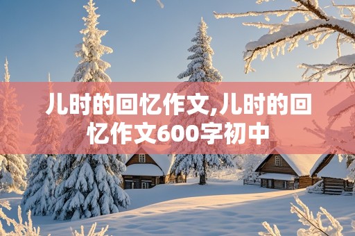 儿时的回忆作文,儿时的回忆作文600字初中