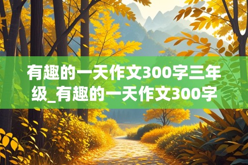 有趣的一天作文300字三年级_有趣的一天作文300字三年级下册