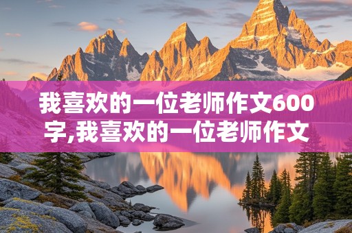 我喜欢的一位老师作文600字,我喜欢的一位老师作文600字初二