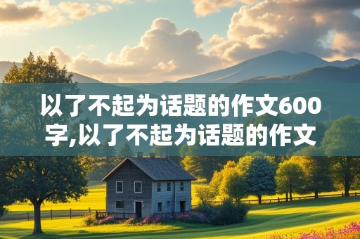 以了不起为话题的作文600字,以了不起为话题的作文600字初中