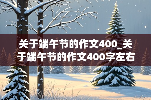 关于端午节的作文400_关于端午节的作文400字左右四年级