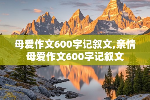 母爱作文600字记叙文,亲情母爱作文600字记叙文