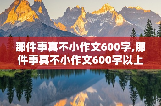 那件事真不小作文600字,那件事真不小作文600字以上