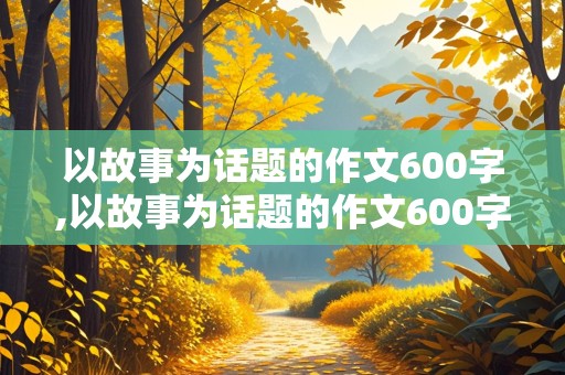 以故事为话题的作文600字,以故事为话题的作文600字初中作文