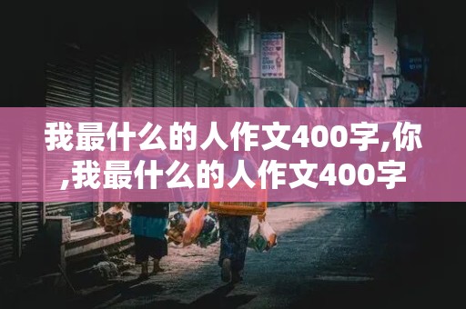 我最什么的人作文400字,你,我最什么的人作文400字