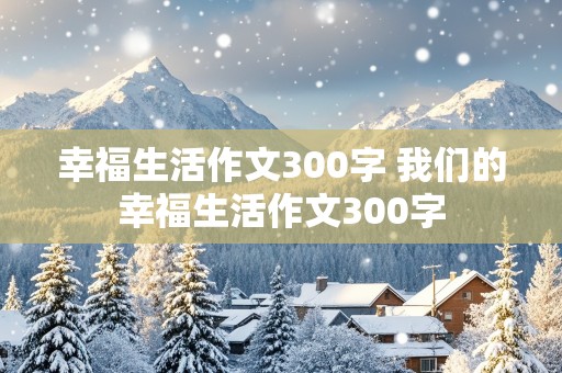 幸福生活作文300字 我们的幸福生活作文300字