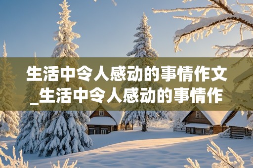 生活中令人感动的事情作文_生活中令人感动的事情作文400字