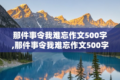 那件事令我难忘作文500字,那件事令我难忘作文500字初一