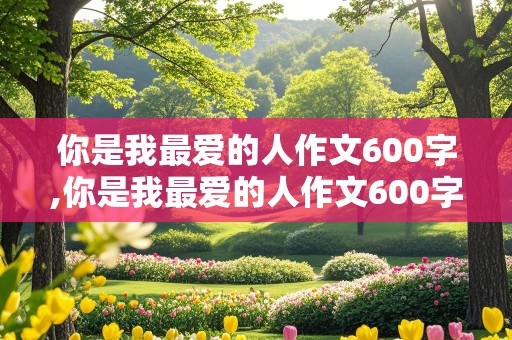 你是我最爱的人作文600字,你是我最爱的人作文600字初中