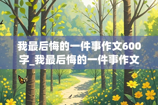 我最后悔的一件事作文600字_我最后悔的一件事作文600字初中