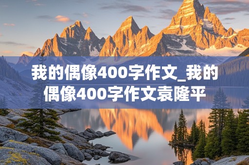 我的偶像400字作文_我的偶像400字作文袁隆平