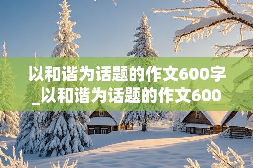 以和谐为话题的作文600字_以和谐为话题的作文600字初中