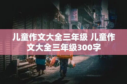 儿童作文大全三年级 儿童作文大全三年级300字