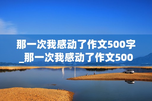 那一次我感动了作文500字_那一次我感动了作文500字初一