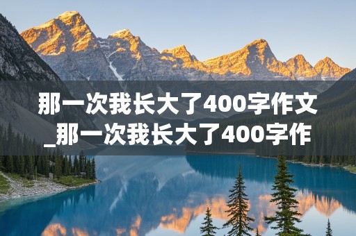 那一次我长大了400字作文_那一次我长大了400字作文免费