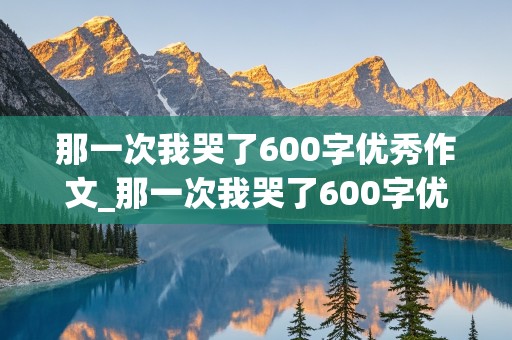 那一次我哭了600字优秀作文_那一次我哭了600字优秀作文初三