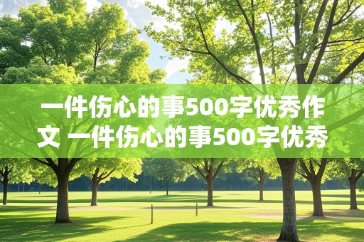 一件伤心的事500字优秀作文 一件伤心的事500字优秀作文大全