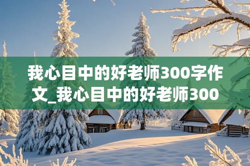 我心目中的好老师300字作文_我心目中的好老师300字作文三年级