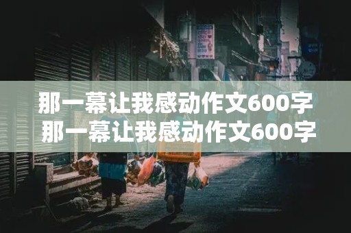 那一幕让我感动作文600字 那一幕让我感动作文600字,初中作文