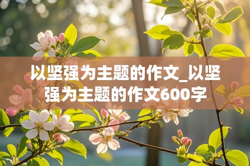 以坚强为主题的作文_以坚强为主题的作文600字