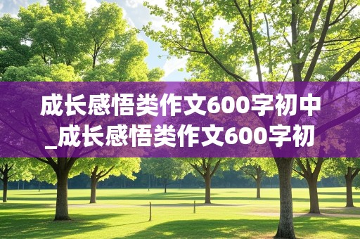 成长感悟类作文600字初中_成长感悟类作文600字初中记叙文