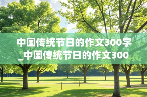 中国传统节日的作文300字_中国传统节日的作文300字三年级 下册