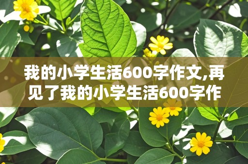 我的小学生活600字作文,再见了我的小学生活600字作文