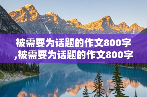 被需要为话题的作文800字,被需要为话题的作文800字议论文