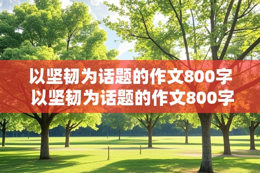 以坚韧为话题的作文800字 以坚韧为话题的作文800字记叙文