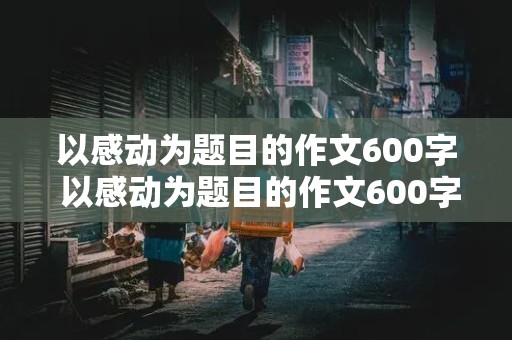 以感动为题目的作文600字 以感动为题目的作文600字初一