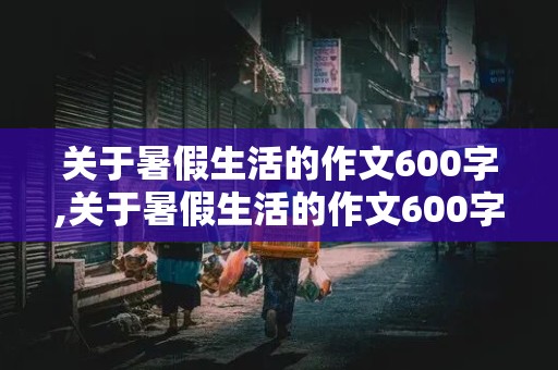 关于暑假生活的作文600字,关于暑假生活的作文600字题目自拟