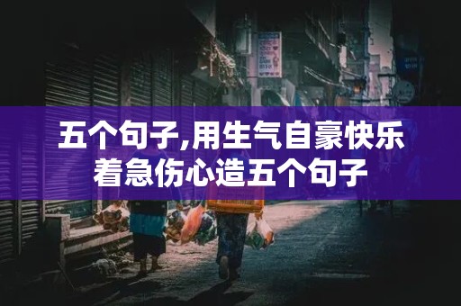 五个句子,用生气自豪快乐着急伤心造五个句子