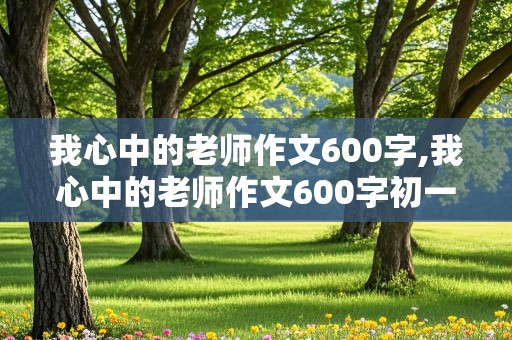 我心中的老师作文600字,我心中的老师作文600字初一